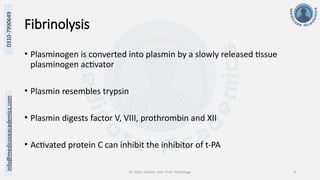 info@medicoseacademics.com
0310-7990649
Dr. Sidra Arshad, Asst. Prof. Physiology 8
Fibrinolysis
• Plasminogen is converted into plasmin by a slowly released tissue
plasminogen activator
• Plasmin resembles trypsin
• Plasmin digests factor V, VIII, prothrombin and XII
• Activated protein C can inhibit the inhibitor of t-PA
 