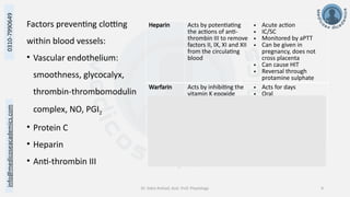 info@medicoseacademics.com
0310-7990649
Dr. Sidra Arshad, Asst. Prof. Physiology 9
Factors preventing clotting
within blood vessels:
• Vascular endothelium:
smoothness, glycocalyx,
thrombin-thrombomodulin
complex, NO, PGI2
• Protein C
• Heparin
• Anti-thrombin III
Heparin Acts by potentiating
the actions of anti-
thrombin III to remove
factors II, IX, XI and XII
from the circulating
blood
• Acute action
• IC/SC
• Monitored by aPTT
• Can be given in
pregnancy, does not
cross placenta
• Can cause HIT
• Reversal through
protamine sulphate
Warfarin Acts by inhibiting the
vitamin K epoxide
reductase enzyme,
thus preventing the
activation of vitamin K
and subsequent
maturation of factors
II, VII, IX, X and protein
C
• Acts for days
• Oral
• Monitored by PT
• Cannot be given in
pregnancy, teratogenic
• Reversal by Vitamin K
and FFP
 
