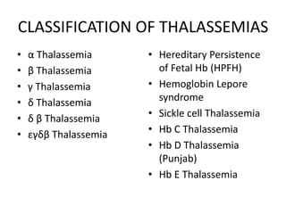 CLASSIFICATION OF THALASSEMIAS
•   α Thalassemia      • Hereditary Persistence
•   β Thalassemia        of Fetal Hb (HPFH)
•   γ Thalassemia      • Hemoglobin Lepore
•   δ Thalassemia        syndrome
•   δ β Thalassemia    • Sickle cell Thalassemia
•   εγδβ Thalassemia   • Hb C Thalassemia
                       • Hb D Thalassemia
                         (Punjab)
                       • Hb E Thalassemia
 