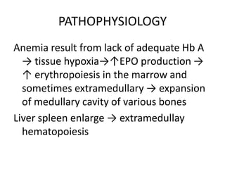 PATHOPHYSIOLOGY
Anemia result from lack of adequate Hb A
  → tissue hypoxia→↑EPO production →
  ↑ erythropoiesis in the marrow and
  sometimes extramedullary → expansion
  of medullary cavity of various bones
Liver spleen enlarge → extramedullay
  hematopoiesis
 