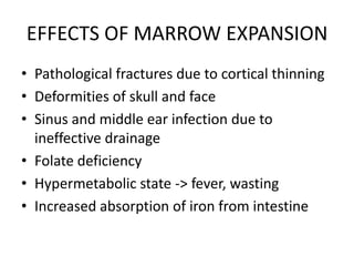 EFFECTS OF MARROW EXPANSION
• Pathological fractures due to cortical thinning
• Deformities of skull and face
• Sinus and middle ear infection due to
  ineffective drainage
• Folate deficiency
• Hypermetabolic state -> fever, wasting
• Increased absorption of iron from intestine
 