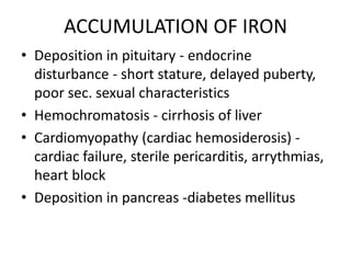 ACCUMULATION OF IRON
• Deposition in pituitary - endocrine
  disturbance - short stature, delayed puberty,
  poor sec. sexual characteristics
• Hemochromatosis - cirrhosis of liver
• Cardiomyopathy (cardiac hemosiderosis) -
  cardiac failure, sterile pericarditis, arrythmias,
  heart block
• Deposition in pancreas -diabetes mellitus
 