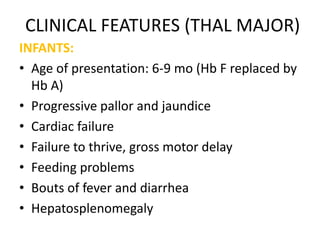 CLINICAL FEATURES (THAL MAJOR)
INFANTS:
• Age of presentation: 6-9 mo (Hb F replaced by
  Hb A)
• Progressive pallor and jaundice
• Cardiac failure
• Failure to thrive, gross motor delay
• Feeding problems
• Bouts of fever and diarrhea
• Hepatosplenomegaly
 