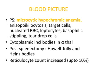 BLOOD PICTURE
• PS: microcytic hypochromic anemia,
  anisopoikilocytosis, target cells,
  nucleated RBC, leptocytes, basophilic
  stippling, tear drop cells
• Cytoplasmic incl bodies in α thal
• Post splenectomy : Howell-Jolly and
  Heinz bodies
• Reticulocyte count increased (upto 10%)
 