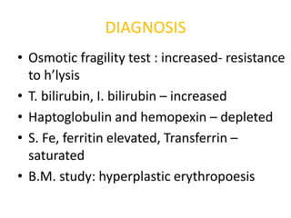 DIAGNOSIS
• Osmotic fragility test : increased- resistance
  to h’lysis
• T. bilirubin, I. bilirubin – increased
• Haptoglobulin and hemopexin – depleted
• S. Fe, ferritin elevated, Transferrin –
  saturated
• B.M. study: hyperplastic erythropoesis
 