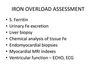 IRON OVERLOAD ASSESSMENT
•   S. Ferritin
•   Urinary Fe excretion
•   Liver biopsy
•   Chemical analysis of tissue Fe
•   Endomyocardial biopsies
•   Myocardial MRI indexes
•   Ventricular function – ECHO, ECG
 