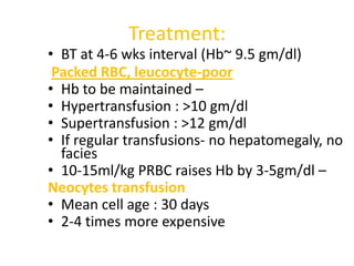 Treatment:
• BT at 4-6 wks interval (Hb~ 9.5 gm/dl)
 Packed RBC, leucocyte-poor
• Hb to be maintained –
• Hypertransfusion : >10 gm/dl
• Supertransfusion : >12 gm/dl
• If regular transfusions- no hepatomegaly, no
  facies
• 10-15ml/kg PRBC raises Hb by 3-5gm/dl –
Neocytes transfusion
• Mean cell age : 30 days
• 2-4 times more expensive
 