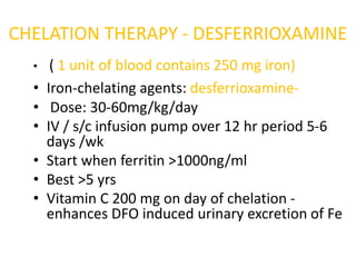 CHELATION THERAPY - DESFERRIOXAMINE
  •    ( 1 unit of blood contains 250 mg iron)
  •   Iron-chelating agents: desferrioxamine-
  •    Dose: 30-60mg/kg/day
  •   IV / s/c infusion pump over 12 hr period 5-6
      days /wk
  •   Start when ferritin >1000ng/ml
  •   Best >5 yrs
  •   Vitamin C 200 mg on day of chelation -
      enhances DFO induced urinary excretion of Fe
 