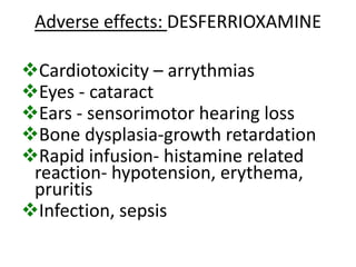 Adverse effects: DESFERRIOXAMINE

Cardiotoxicity – arrythmias
Eyes - cataract
Ears - sensorimotor hearing loss
Bone dysplasia-growth retardation
Rapid infusion- histamine related
 reaction- hypotension, erythema,
 pruritis
Infection, sepsis
 