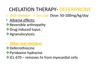 CHELATION THERAPY- DEFERIPRONE
• Oral chelator - > 2yrs old Dose: 50-100mg/kg/day
• Adverse effects:
Reversible arthropathy
Drug induced lupus
Agranulocytosis

• Other oral chelators
Deferrothiocine
Pyridoxine hydrazine
ICL-670 – removes Fe from myocardial cells
 