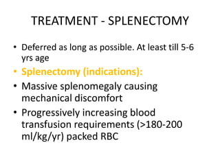 TREATMENT - SPLENECTOMY
• Deferred as long as possible. At least till 5-6
  yrs age
• Splenectomy (indications):
• Massive splenomegaly causing
  mechanical discomfort
• Progressively increasing blood
  transfusion requirements (>180-200
  ml/kg/yr) packed RBC
 