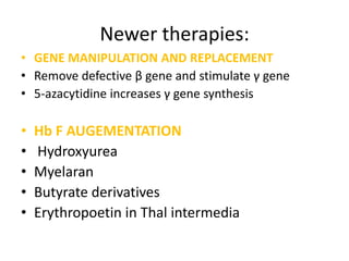 Newer therapies:
• GENE MANIPULATION AND REPLACEMENT
• Remove defective β gene and stimulate γ gene
• 5-azacytidine increases γ gene synthesis

•   Hb F AUGEMENTATION
•   Hydroxyurea
•   Myelaran
•   Butyrate derivatives
•   Erythropoetin in Thal intermedia
 