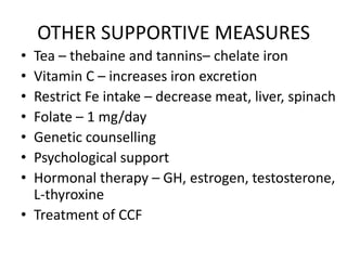OTHER SUPPORTIVE MEASURES
• Tea – thebaine and tannins– chelate iron
• Vitamin C – increases iron excretion
• Restrict Fe intake – decrease meat, liver, spinach
• Folate – 1 mg/day
• Genetic counselling
• Psychological support
• Hormonal therapy – GH, estrogen, testosterone,
  L-thyroxine
• Treatment of CCF
 