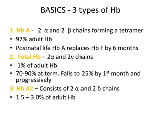 BASICS - 3 types of Hb

1. Hb A - 2 α and 2 β chains forming a tetramer
• 97% adult Hb
• Postnatal life Hb A replaces Hb F by 6 months
2. Fetal Hb – 2α and 2γ chains
• 1% of adult Hb
• 70-90% at term. Falls to 25% by 1st month and
   progressively
3. Hb A2 – Consists of 2 α and 2 δ chains
• 1.5 – 3.0% of adult Hb
 