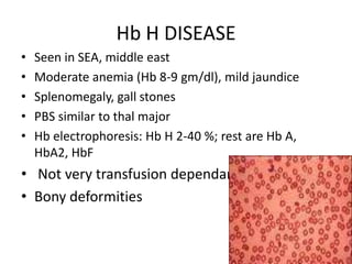 Hb H DISEASE
•   Seen in SEA, middle east
•   Moderate anemia (Hb 8-9 gm/dl), mild jaundice
•   Splenomegaly, gall stones
•   PBS similar to thal major
•   Hb electrophoresis: Hb H 2-40 %; rest are Hb A,
    HbA2, HbF
• Not very transfusion dependant
• Bony deformities
 