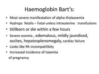 Haemoglobin Bart’s:
• Most severe manifestation of alpha thalassemia
• Hydrops fetalis – Fatal unless intrauterine transfusions
• Stillborn or die within a few hours
• Severe anemia , edematous, mildly jaundiced,
  ascites, hepatosplenomegaly, cardiac failure
• Looks like Rh incompatilibity
• Increased incidence of toxemia
  of pregnancy
 