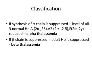 Classification

• If synthesis of α chain is suppressed – level of all
  3 normal Hb A (2α ,2β),A2 (2α ,2 δ),F(2α ,2γ)
  reduced – alpha thalassemia
• If β chain is suppressed - adult Hb is suppressed
  - beta thalassemia
 