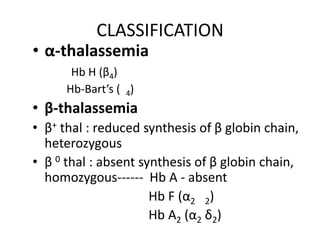 CLASSIFICATION
• α-thalassemia
       Hb H (β4)
      Hb-Bart’s ( 4)
• β-thalassemia
• β+ thal : reduced synthesis of β globin chain,
  heterozygous
• β 0 thal : absent synthesis of β globin chain,
  homozygous------ Hb A - absent
                      Hb F (α2 2)
                      Hb A2 (α2 δ2)
 