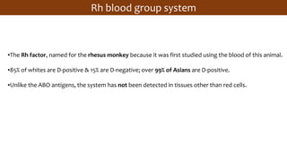 ▪The Rh factor, named for the rhesus monkey because it was first studied using the blood of this animal.
▪85% of whites are D-positive & 15% are D-negative; over 99% of Asians are D-positive.
▪Unlike the ABO antigens, the system has not been detected in tissues other than red cells.
Rh blood group system
 