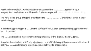 Austrian immunologist Karl Landsteiner discovered the ................... System in 1901.
In 1940- Karl Landsteiner and Alexander S Wiener reported ………………………………
The ABO blood group antigens are attached to …………………chains that differ in their
terminal sugar
If a certain agglutinogen is ……on the surface of RBCs, then corresponding agglutinin must
be … in plasma.
The ……and its allele h are inherited independently of the allels A, B and O genes.
If mother has received anti D abs injection at time of Ist delivery, this causes neutralization of
baby’s ………. and immune system does not activate to produce abs.
 
