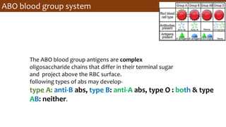 ABO blood group system
The ABO blood group antigens are complex
oligosaccharide chains that differ in their terminal sugar
and project above the RBC surface.
following types of abs may develop-
type A: anti-B abs, type B: anti-A abs, type O : both & type
AB: neither.
 