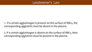 Landsteiner’s Law
1. If a certain agglutinogen is present on the surface of RBCs, the
corresponding agglutinin must be absent in the plasma.
2. If a certain agglutinogen is absent on the surface of RBCs, then
corresponding agglutinin must be present in the plasma.
 