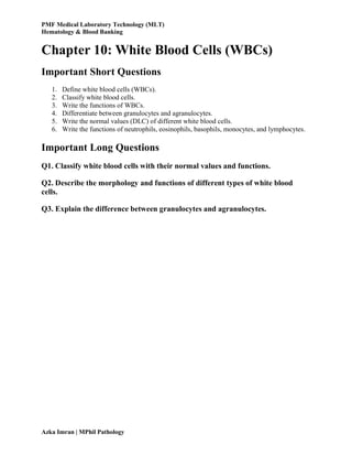 PMF Medical Laboratory Technology (MLT)
Hematology & Blood Banking
Azka Imran | MPhil Pathology
Chapter 10: White Blood Cells (WBCs)
Important Short Questions
1. Define white blood cells (WBCs).
2. Classify white blood cells.
3. Write the functions of WBCs.
4. Differentiate between granulocytes and agranulocytes.
5. Write the normal values (DLC) of different white blood cells.
6. Write the functions of neutrophils, eosinophils, basophils, monocytes, and lymphocytes.
Important Long Questions
Q1. Classify white blood cells with their normal values and functions.
Q2. Describe the morphology and functions of different types of white blood
cells.
Q3. Explain the difference between granulocytes and agranulocytes.
 