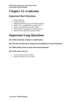PMF Medical Laboratory Technology (MLT)
Hematology & Blood Banking
Azka Imran | MPhil Pathology
Chapter 12: Leukemia
Important Short Questions
1. Define leukemia.
2. Classify leukemia.
3. Differentiate between acute and chronic leukemia.
4. Define Acute Lymphoblastic Leukemia (ALL).
5. Define Acute Myeloid Leukemia (AML).
6. Define Chronic Lymphocytic Leukemia (CLL).
7. Define Chronic Myeloid Leukemia (CML).
Important Long Questions
Q1. Define leukemia. Explain its classification.
Q2. Describe the laboratory diagnosis (investigations) of acute leukemia.
Q3. Differentiate between acute and chronic leukemia.
Q4. Write short notes on:
 Acute Leukemia (ALL & AML)
 Chronic Leukemia (CLL & CML)
 