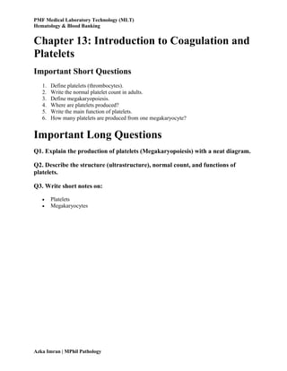 PMF Medical Laboratory Technology (MLT)
Hematology & Blood Banking
Azka Imran | MPhil Pathology
Chapter 13: Introduction to Coagulation and
Platelets
Important Short Questions
1. Define platelets (thrombocytes).
2. Write the normal platelet count in adults.
3. Define megakaryopoiesis.
4. Where are platelets produced?
5. Write the main function of platelets.
6. How many platelets are produced from one megakaryocyte?
Important Long Questions
Q1. Explain the production of platelets (Megakaryopoiesis) with a neat diagram.
Q2. Describe the structure (ultrastructure), normal count, and functions of
platelets.
Q3. Write short notes on:
 Platelets
 Megakaryocytes
 
