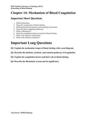 PMF Medical Laboratory Technology (MLT)
Hematology & Blood Banking
Azka Imran | MPhil Pathology
Chapter 14: Mechanism of Blood Coagulation
Important Short Questions
1. Define hemostasis.
2. Name the components of blood clotting.
3. Differentiate between primary and secondary hemostasis.
4. Name the three coagulation pathways.
5. What is fibrinolysis?
6. Name the coagulation factors involved in blood clotting.
7. What is the function of thrombin?
8. What is the function of plasmin?
Important Long Questions
Q1. Explain the mechanism (steps) of blood clotting with a neat diagram.
Q2. Describe the intrinsic, extrinsic, and common pathways of coagulation.
Q3. Explain the coagulation factors and their role in blood clotting.
Q4. Describe the fibrinolytic system and its significance.
 