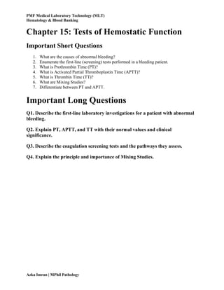 PMF Medical Laboratory Technology (MLT)
Hematology & Blood Banking
Azka Imran | MPhil Pathology
Chapter 15: Tests of Hemostatic Function
Important Short Questions
1. What are the causes of abnormal bleeding?
2. Enumerate the first-line (screening) tests performed in a bleeding patient.
3. What is Prothrombin Time (PT)?
4. What is Activated Partial Thromboplastin Time (APTT)?
5. What is Thrombin Time (TT)?
6. What are Mixing Studies?
7. Differentiate between PT and APTT.
Important Long Questions
Q1. Describe the first-line laboratory investigations for a patient with abnormal
bleeding.
Q2. Explain PT, APTT, and TT with their normal values and clinical
significance.
Q3. Describe the coagulation screening tests and the pathways they assess.
Q4. Explain the principle and importance of Mixing Studies.
 