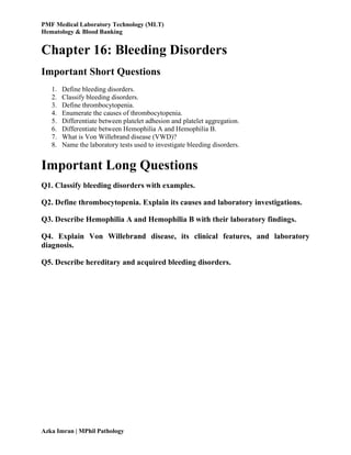 PMF Medical Laboratory Technology (MLT)
Hematology & Blood Banking
Azka Imran | MPhil Pathology
Chapter 16: Bleeding Disorders
Important Short Questions
1. Define bleeding disorders.
2. Classify bleeding disorders.
3. Define thrombocytopenia.
4. Enumerate the causes of thrombocytopenia.
5. Differentiate between platelet adhesion and platelet aggregation.
6. Differentiate between Hemophilia A and Hemophilia B.
7. What is Von Willebrand disease (VWD)?
8. Name the laboratory tests used to investigate bleeding disorders.
Important Long Questions
Q1. Classify bleeding disorders with examples.
Q2. Define thrombocytopenia. Explain its causes and laboratory investigations.
Q3. Describe Hemophilia A and Hemophilia B with their laboratory findings.
Q4. Explain Von Willebrand disease, its clinical features, and laboratory
diagnosis.
Q5. Describe hereditary and acquired bleeding disorders.
 