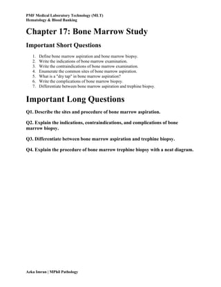 PMF Medical Laboratory Technology (MLT)
Hematology & Blood Banking
Azka Imran | MPhil Pathology
Chapter 17: Bone Marrow Study
Important Short Questions
1. Define bone marrow aspiration and bone marrow biopsy.
2. Write the indications of bone marrow examination.
3. Write the contraindications of bone marrow examination.
4. Enumerate the common sites of bone marrow aspiration.
5. What is a "dry tap" in bone marrow aspiration?
6. Write the complications of bone marrow biopsy.
7. Differentiate between bone marrow aspiration and trephine biopsy.
Important Long Questions
Q1. Describe the sites and procedure of bone marrow aspiration.
Q2. Explain the indications, contraindications, and complications of bone
marrow biopsy.
Q3. Differentiate between bone marrow aspiration and trephine biopsy.
Q4. Explain the procedure of bone marrow trephine biopsy with a neat diagram.
 