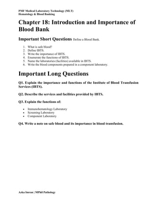 PMF Medical Laboratory Technology (MLT)
Hematology & Blood Banking
Azka Imran | MPhil Pathology
Chapter 18: Introduction and Importance of
Blood Bank
Important Short Questions Define a Blood Bank.
1. What is safe blood?
2. Define IBTS.
3. Write the importance of IBTS.
4. Enumerate the functions of IBTS.
5. Name the laboratories (facilities) available in IBTS.
6. Write the blood components prepared in a component laboratory.
Important Long Questions
Q1. Explain the importance and functions of the Institute of Blood Transfusion
Services (IBTS).
Q2. Describe the services and facilities provided by IBTS.
Q3. Explain the functions of:
 Immunohematology Laboratory
 Screening Laboratory
 Component Laboratory
Q4. Write a note on safe blood and its importance in blood transfusion.
 