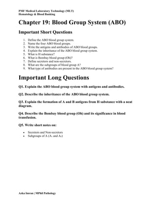 PMF Medical Laboratory Technology (MLT)
Hematology & Blood Banking
Azka Imran | MPhil Pathology
Chapter 19: Blood Group System (ABO)
Important Short Questions
1. Define the ABO blood group system.
2. Name the four ABO blood groups.
3. Write the antigens and antibodies of ABO blood groups.
4. Explain the inheritance of the ABO blood group system.
5. What is H substance?
6. What is Bombay blood group (Oh)?
7. Define secretors and non-secretors.
8. What are the subgroups of blood group A?
9. What type of antibodies are present in the ABO blood group system?
Important Long Questions
Q1. Explain the ABO blood group system with antigens and antibodies.
Q2. Describe the inheritance of the ABO blood group system.
Q3. Explain the formation of A and B antigens from H substance with a neat
diagram.
Q4. Describe the Bombay blood group (Oh) and its significance in blood
transfusion.
Q5. Write short notes on:
 Secretors and Non-secretors
 Subgroups of A (A₁ and A₂)
 