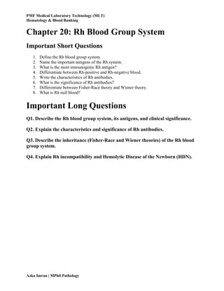 PMF Medical Laboratory Technology (MLT)
Hematology & Blood Banking
Azka Imran | MPhil Pathology
Chapter 20: Rh Blood Group System
Important Short Questions
1. Define the Rh blood group system.
2. Name the important antigens of the Rh system.
3. What is the most immunogenic Rh antigen?
4. Differentiate between Rh-positive and Rh-negative blood.
5. Write the characteristics of Rh antibodies.
6. What is the significance of Rh antibodies?
7. Differentiate between Fisher-Race theory and Wiener theory.
8. What is Rh null blood?
Important Long Questions
Q1. Describe the Rh blood group system, its antigens, and clinical significance.
Q2. Explain the characteristics and significance of Rh antibodies.
Q3. Describe the inheritance (Fisher-Race and Wiener theories) of the Rh blood
group system.
Q4. Explain Rh incompatibility and Hemolytic Disease of the Newborn (HDN).
 