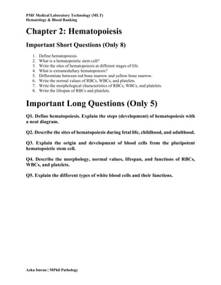 PMF Medical Laboratory Technology (MLT)
Hematology & Blood Banking
Azka Imran | MPhil Pathology
Chapter 2: Hematopoiesis
Important Short Questions (Only 8)
1. Define hematopoiesis.
2. What is a hematopoietic stem cell?
3. Write the sites of hematopoiesis at different stages of life.
4. What is extramedullary hematopoiesis?
5. Differentiate between red bone marrow and yellow bone marrow.
6. Write the normal values of RBCs, WBCs, and platelets.
7. Write the morphological characteristics of RBCs, WBCs, and platelets.
8. Write the lifespan of RBCs and platelets.
Important Long Questions (Only 5)
Q1. Define hematopoiesis. Explain the steps (development) of hematopoiesis with
a neat diagram.
Q2. Describe the sites of hematopoiesis during fetal life, childhood, and adulthood.
Q3. Explain the origin and development of blood cells from the pluripotent
hematopoietic stem cell.
Q4. Describe the morphology, normal values, lifespan, and functions of RBCs,
WBCs, and platelets.
Q5. Explain the different types of white blood cells and their functions.
 