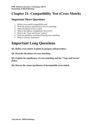 PMF Medical Laboratory Technology (MLT)
Hematology & Blood Banking
Azka Imran | MPhil Pathology
Chapter 21: Compatibility Test (Cross Match)
Important Short Questions
1. Define cross match (compatibility test).
2. Write the purpose (significance) of cross matching.
3. Name the phases of cross match.
4. What is the Indirect Antiglobulin Test (IAT)?
5. What is the "Type and Screen" policy?
6. Write the problems encountered during cross matching.
7. What is rouleaux formation?
Important Long Questions
Q1. Define cross match. Explain its purpose and procedure.
Q2. Describe the phases of cross matching.
Q3. Explain the significance of cross matching and the "Type and Screen"
policy.
Q4. Discuss the causes (problems) of incompatible cross match.
 