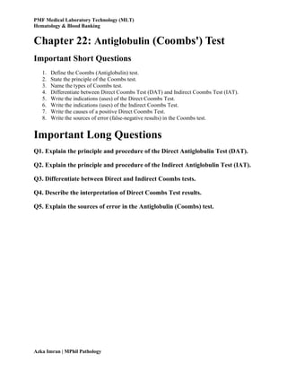 PMF Medical Laboratory Technology (MLT)
Hematology & Blood Banking
Azka Imran | MPhil Pathology
Chapter 22: Antiglobulin (Coombs') Test
Important Short Questions
1. Define the Coombs (Antiglobulin) test.
2. State the principle of the Coombs test.
3. Name the types of Coombs test.
4. Differentiate between Direct Coombs Test (DAT) and Indirect Coombs Test (IAT).
5. Write the indications (uses) of the Direct Coombs Test.
6. Write the indications (uses) of the Indirect Coombs Test.
7. Write the causes of a positive Direct Coombs Test.
8. Write the sources of error (false-negative results) in the Coombs test.
Important Long Questions
Q1. Explain the principle and procedure of the Direct Antiglobulin Test (DAT).
Q2. Explain the principle and procedure of the Indirect Antiglobulin Test (IAT).
Q3. Differentiate between Direct and Indirect Coombs tests.
Q4. Describe the interpretation of Direct Coombs Test results.
Q5. Explain the sources of error in the Antiglobulin (Coombs) test.
 