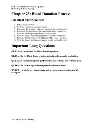 PMF Medical Laboratory Technology (MLT)
Hematology & Blood Banking
Azka Imran | MPhil Pathology
Chapter 23: Blood Donation Process
Important Short Questions
1. Define blood donation.
2. Write the blood donor selection criteria.
3. Enumerate the temporary (deferral) conditions for blood donation.
4. Enumerate the permanent deferral conditions for blood donation.
5. Write the screening tests performed on donor blood.
6. Write the storage temperature of red cells, platelets, and plasma.
7. Name the different types of blood bags used for blood collection.
8. Write the donor eligibility criteria (age, weight, hemoglobin, etc.).
Important Long Questions
Q1. Explain the steps of the blood donation process.
Q2. Describe the blood donor selection criteria and physical examination.
Q3. Explain the screening tests performed on donor blood before transfusion.
Q4. Describe the storage and transportation of donor blood.
Q5. Differentiate between temporary and permanent donor deferral with
examples.
 