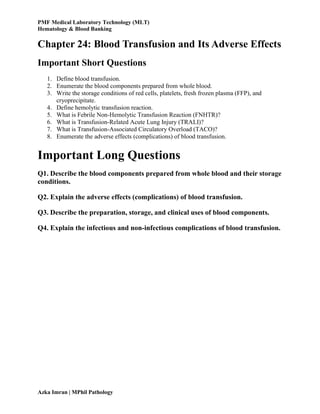 PMF Medical Laboratory Technology (MLT)
Hematology & Blood Banking
Azka Imran | MPhil Pathology
Chapter 24: Blood Transfusion and Its Adverse Effects
Important Short Questions
1. Define blood transfusion.
2. Enumerate the blood components prepared from whole blood.
3. Write the storage conditions of red cells, platelets, fresh frozen plasma (FFP), and
cryoprecipitate.
4. Define hemolytic transfusion reaction.
5. What is Febrile Non-Hemolytic Transfusion Reaction (FNHTR)?
6. What is Transfusion-Related Acute Lung Injury (TRALI)?
7. What is Transfusion-Associated Circulatory Overload (TACO)?
8. Enumerate the adverse effects (complications) of blood transfusion.
Important Long Questions
Q1. Describe the blood components prepared from whole blood and their storage
conditions.
Q2. Explain the adverse effects (complications) of blood transfusion.
Q3. Describe the preparation, storage, and clinical uses of blood components.
Q4. Explain the infectious and non-infectious complications of blood transfusion.
 