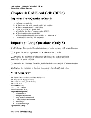 PMF Medical Laboratory Technology (MLT)
Hematology & Blood Banking
Azka Imran | MPhil Pathology
Chapter 3: Red Blood Cells (RBCs)
Important Short Questions (Only 8)
1. Define erythropoiesis.
2. Write the normal RBC count in males and females.
3. Write the functions of red blood cells.
4. Name the stages of erythropoiesis.
5. What is the function of erythropoietin (EPO)?
6. Write the source of erythropoietin.
7. Write the morphological characteristics of a normal RBC.
8. Define anisocytosis and poikilocytosis.
Important Long Questions (Only 5)
Q1. Define erythropoiesis. Explain the stages of erythropoiesis with a neat diagram.
Q2. Explain the role of erythropoietin (EPO) in erythropoiesis.
Q3. Describe the morphology of normal red blood cells and the common
morphological abnormalities.
Q4. Describe the structure, functions, normal values, and lifespan of red blood cells.
Q5. Explain the variation in the size, shape, and color of red blood cells.
Must Memorize
RBC function: Transport oxygen and carbon dioxide
RBC lifespan: 120 days (4 months)
RBC shape: Biconcave, anucleate disc
RBC size: 7–8 µm
Normal RBC count:
Male = 4.5–6.5 × 10¹²/L
Female = 3.9–5.6 × 10¹²/L
Stages of erythropoiesis:
1. Proerythroblast
2. Basophilic Normoblast
3. Polychromatic Normoblast
4. Orthochromatic Normoblast
5. Reticulocyte
6. Mature Erythrocyte
Erythropoietin (EPO):
 
