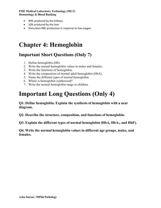 PMF Medical Laboratory Technology (MLT)
Hematology & Blood Banking
Azka Imran | MPhil Pathology
 90% produced by the kidneys
 10% produced by the liver
 Stimulates RBC production in response to low oxygen
Chapter 4: Hemoglobin
Important Short Questions (Only 7)
1. Define hemoglobin (Hb).
2. Write the normal hemoglobin values in males and females.
3. Write the functions of hemoglobin.
4. Write the composition of normal adult hemoglobin (HbA).
5. Name the different types of normal hemoglobin.
6. Where is hemoglobin synthesized?
7. Write the normal hemoglobin range in children.
Important Long Questions (Only 4)
Q1. Define hemoglobin. Explain the synthesis of hemoglobin with a neat
diagram.
Q2. Describe the structure, composition, and functions of hemoglobin.
Q3. Explain the different types of normal hemoglobin (HbA, HbA₂, and HbF).
Q4. Write the normal hemoglobin values in different age groups, males, and
females.
 