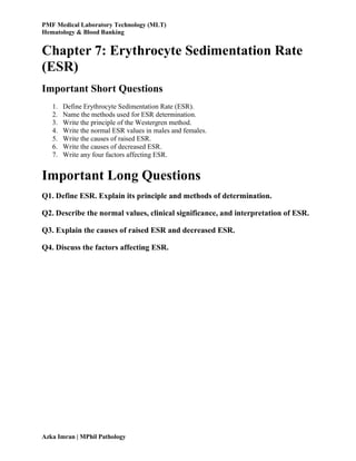 PMF Medical Laboratory Technology (MLT)
Hematology & Blood Banking
Azka Imran | MPhil Pathology
Chapter 7: Erythrocyte Sedimentation Rate
(ESR)
Important Short Questions
1. Define Erythrocyte Sedimentation Rate (ESR).
2. Name the methods used for ESR determination.
3. Write the principle of the Westergren method.
4. Write the normal ESR values in males and females.
5. Write the causes of raised ESR.
6. Write the causes of decreased ESR.
7. Write any four factors affecting ESR.
Important Long Questions
Q1. Define ESR. Explain its principle and methods of determination.
Q2. Describe the normal values, clinical significance, and interpretation of ESR.
Q3. Explain the causes of raised ESR and decreased ESR.
Q4. Discuss the factors affecting ESR.
 