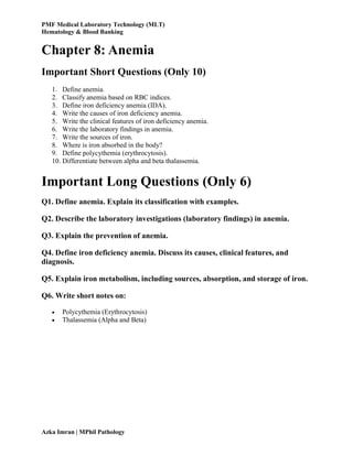 PMF Medical Laboratory Technology (MLT)
Hematology & Blood Banking
Azka Imran | MPhil Pathology
Chapter 8: Anemia
Important Short Questions (Only 10)
1. Define anemia.
2. Classify anemia based on RBC indices.
3. Define iron deficiency anemia (IDA).
4. Write the causes of iron deficiency anemia.
5. Write the clinical features of iron deficiency anemia.
6. Write the laboratory findings in anemia.
7. Write the sources of iron.
8. Where is iron absorbed in the body?
9. Define polycythemia (erythrocytosis).
10. Differentiate between alpha and beta thalassemia.
Important Long Questions (Only 6)
Q1. Define anemia. Explain its classification with examples.
Q2. Describe the laboratory investigations (laboratory findings) in anemia.
Q3. Explain the prevention of anemia.
Q4. Define iron deficiency anemia. Discuss its causes, clinical features, and
diagnosis.
Q5. Explain iron metabolism, including sources, absorption, and storage of iron.
Q6. Write short notes on:
 Polycythemia (Erythrocytosis)
 Thalassemia (Alpha and Beta)
 
