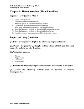 PMF Medical Laboratory Technology (MLT)
Hematology & Blood Banking
Azka Imran | MPhil Pathology
Chapter 9: Haemoparasites (Blood Parasites)
Important Short Questions (Only 8)
1. Define haemoparasites.
2. Enumerate different haemoparasites.
3. Name the species of Plasmodium causing malaria.
4. Differentiate between thick and thin blood smears.
5. What is the gold standard method for diagnosis of malaria?
6. Write the laboratory methods for detection of Leishmania donovani.
7. Write the laboratory methods for detection of microfilariae.
8. Name the common haemoparasites and the diseases they cause.
Important Long Questions
Q1. Define haemoparasites. Explain the laboratory diagnosis of malaria.
Q2. Describe the procedure, principle, and importance of thick and thin blood
smears for malarial parasite detection.
Q3. Write short notes on:
 Babesia
 Trypanosoma
 Leishmania
 Microfilariae
Q4. Describe the laboratory diagnosis of Leishmania donovani and Microfilariae.
Q5. Explain the laboratory methods used for detection of different
haemoparasites.
 