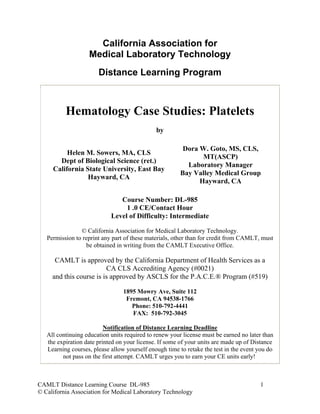 California Association for
                   Medical Laboratory Technology
                       Distance Learning Program



          Hematology Case Studies: Platelets
                                              by

                                                         Dora W. Goto, MS, CLS,
          Helen M. Sowers, MA, CLS
                                                               MT(ASCP)
       Dept of Biological Science (ret.)
                                                          Laboratory Manager
     California State University, East Bay
                                                        Bay Valley Medical Group
                 Hayward, CA
                                                              Hayward, CA

                               Course Number: DL-985
                                 1 .0 CE/Contact Hour
                            Level of Difficulty: Intermediate

                © California Association for Medical Laboratory Technology.
   Permission to reprint any part of these materials, other than for credit from CAMLT, must
                  be obtained in writing from the CAMLT Executive Office.

      CAMLT is approved by the California Department of Health Services as a
                         CA CLS Accrediting Agency (#0021)
     and this course is is approved by ASCLS for the P.A.C.E.® Program (#519)

                                 1895 Mowry Ave, Suite 112
                                  Fremont, CA 94538-1766
                                    Phone: 510-792-4441
                                    FAX: 510-792-3045

                          Notification of Distance Learning Deadline
   All continuing education units required to renew your license must be earned no later than
   the expiration date printed on your license. If some of your units are made up of Distance
   Learning courses, please allow yourself enough time to retake the test in the event you do
         not pass on the first attempt. CAMLT urges you to earn your CE units early!



CAMLT Distance Learning Course DL-985                                                  1
© California Association for Medical Laboratory Technology
 