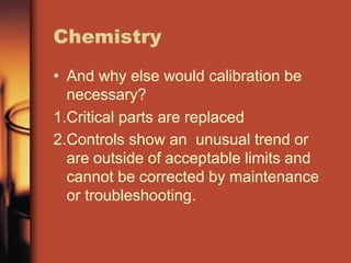 Chemistry
• And why else would calibration be
necessary?
1.Critical parts are replaced
2.Controls show an unusual trend or
are outside of acceptable limits and
cannot be corrected by maintenance
or troubleshooting.
 