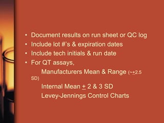 • Document results on run sheet or QC log
• Include lot #’s & expiration dates
• Include tech initials & run date
• For QT assays,
Manufacturers Mean & Range (~+2.5
SD)
Internal Mean + 2 & 3 SD
Levey-Jennings Control Charts
 