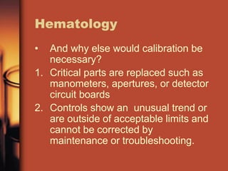 Hematology
• And why else would calibration be
necessary?
1. Critical parts are replaced such as
manometers, apertures, or detector
circuit boards
2. Controls show an unusual trend or
are outside of acceptable limits and
cannot be corrected by
maintenance or troubleshooting.
 